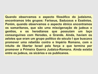Quando observamos o aspecto filosófico do judaísmo,
encontramos três grupos: Fariseus, Saduceus e Essênios.
Porém, quando observamos o aspecto étnico encontramos
os samaritanos, que são uma miscigenação de judeus e
gentios, e os herodianos que possuíam um laço
consanguíneo com Herodes, o Grande. Ainda, haviam os
zelotes que eram um grupo político do século I que buscava
promover uma rebelião contra o Império Romano, com o
intuito de libertar Israel pela força e que termina por
promover a Primeira Guerra Judaico-Romana. Ainda existia
entre os judeus, os sicários e os publicanos.
 