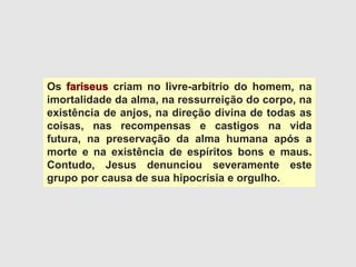 Os criam no livre-arbítrio do homem, na
imortalidade da alma, na ressurreição do corpo, na
existência de anjos, na direção divina de todas as
coisas, nas recompensas e castigos na vida
futura, na preservação da alma humana após a
morte e na existência de espíritos bons e maus.
Contudo, Jesus denunciou severamente este
grupo por causa de sua hipocrisia e orgulho.
 