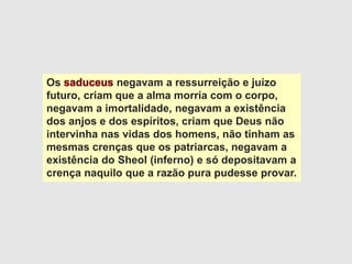 Os negavam a ressurreição e juízo
futuro, criam que a alma morria com o corpo,
negavam a imortalidade, negavam a existência
dos anjos e dos espíritos, criam que Deus não
intervinha nas vidas dos homens, não tinham as
mesmas crenças que os patriarcas, negavam a
existência do Sheol (inferno) e só depositavam a
crença naquilo que a razão pura pudesse provar.
 