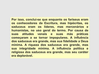 Por isso, conclui-se que enquanto os fariseus eram
os conhecedores da Escritura, mas hipócritas, os
saduceus eram os líderes, mas mercenários e
humanistas, no uso geral do termo. Por causa de
suas atitudes venais e suas más práticas
começaram a se tornar impopulares. A influência
dos saduceus era grande, mas sua fidelidade a Deus
mínima. A riqueza dos saduceus era grande, mas
sua integridade mínima. A influência política e
religiosa dos saduceus era grande, mas seu caráter
era deplorável.
 