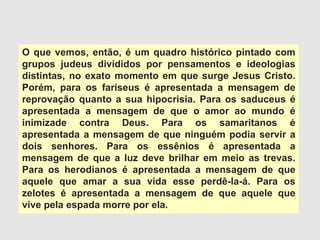 O que vemos, então, é um quadro histórico pintado com
grupos judeus divididos por pensamentos e ideologias
distintas, no exato momento em que surge Jesus Cristo.
Porém, para os fariseus é apresentada a mensagem de
reprovação quanto a sua hipocrisia. Para os saduceus é
apresentada a mensagem de que o amor ao mundo é
inimizade contra Deus. Para os samaritanos é
apresentada a mensagem de que ninguém podia servir a
dois senhores. Para os essênios é apresentada a
mensagem de que a luz deve brilhar em meio as trevas.
Para os herodianos é apresentada a mensagem de que
aquele que amar a sua vida esse perdê-la-á. Para os
zelotes é apresentada a mensagem de que aquele que
vive pela espada morre por ela.
 