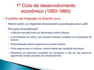  A política de imigração no Espírito Santo:
◦ Mesmo assim, os imigrantes direcionaram sua produção para o café
◦ Por quais circunstâncias?
 a falta de mercado local que absorvesse outras culturas;
 a comodidade da cultura, que requeria menores cuidados na manutenção da
lavoura;
 Potencialidades serem superiores as outras culturas;
 Fonte segura para os colonos, mesmo diante das variações de preços;
 Resistente as péssimas condições de transporte e não ser tão perecível,
aguentando longos períodos de armazenamento.
1º Ciclo de desenvolvimento
econômico (1850-1960)
 