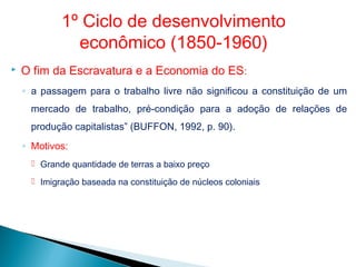 O fim da Escravatura e a Economia do ES:
◦ a passagem para o trabalho livre não significou a constituição de um
mercado de trabalho, pré-condição para a adoção de relações de
produção capitalistas” (BUFFON, 1992, p. 90).
◦ Motivos:
 Grande quantidade de terras a baixo preço
 Imigração baseada na constituição de núcleos coloniais
1º Ciclo de desenvolvimento
econômico (1850-1960)
 