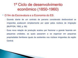  O fim da Escravatura e a Economia do ES:
◦ Quando diante de um contrato de parceria considerado desfavorável os
imigrantes acabavam simplesmente por optar pelos núcleos de imigração
(BUFFON, 1992, p. 90).
◦ Essa nova relação de produção acabou por fracionar a grande fazenda em
pequenas unidades, as quais passaram a se organizar em pequenas
propriedades familiares iguais às existentes nos núcleos imigrantes da região
Central.
1º Ciclo de desenvolvimento
econômico (1850-1960)
 