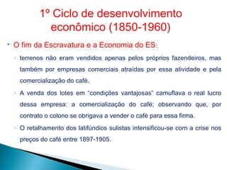  O fim da Escravatura e a Economia do ES:
◦ terrenos não eram vendidos apenas pelos próprios fazendeiros, mas
também por empresas comerciais atraídas por essa atividade e pela
comercialização do café.
◦ A venda dos lotes em “condições vantajosas” camuflava o real lucro
dessa empresa: a comercialização do café; observando que, por
contrato o colono se obrigava a vender o café para essa firma.
◦ O retalhamento dos latifúndios sulistas intensificou-se com a crise nos
preços do café entre 1897-1905.
1º Ciclo de desenvolvimento
econômico (1850-1960)
 