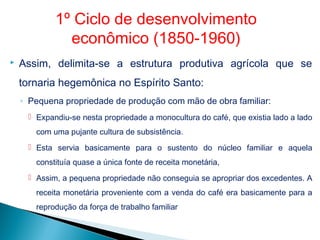  Assim, delimita-se a estrutura produtiva agrícola que se
tornaria hegemônica no Espírito Santo:
◦ Pequena propriedade de produção com mão de obra familiar:
 Expandiu-se nesta propriedade a monocultura do café, que existia lado a lado
com uma pujante cultura de subsistência.
 Esta servia basicamente para o sustento do núcleo familiar e aquela
constituía quase a única fonte de receita monetária,
 Assim, a pequena propriedade não conseguia se apropriar dos excedentes. A
receita monetária proveniente com a venda do café era basicamente para a
reprodução da força de trabalho familiar
1º Ciclo de desenvolvimento
econômico (1850-1960)
 