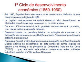  Até 1940, Espírito Santo continuaria a ter como centro dinâmico da sua
economia as exportações de café.
 os capitais concentrados na esfera comercial não diversificaram as
atividades econômicas, seja no campo ou no meio urbano.
 Os anos 1950 marcam o início do processo de transformação produtiva,
com claros limites à expansão cafeeira.
 Desenvolvimento da pecuária leiteira, da extração do mármore e a
fabricação de cimento em substituição às terras “cansadas” pela lavoura
cafeeira, na região Sul,
 Na região Central, maior dinamismo com a promoção de infraestrutura da
Capital através do escoamento do café (vindo de outras regiões do
estado e de Minas) e da presença da Companhia Vale do Rio Doce
(CVRD), o que deu certa vida urbana, fomentando certas unidades
industriais também em Vila Velha e Cariacica.
1º Ciclo de desenvolvimento
econômico (1850-1960)
 