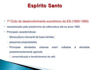  1º Ciclo de desenvolvimento econômico do ES (1850-1960)
 caracterizado pelo predomínio da cafeicultura até os anos 1950.
 Principais características:
◦ Monocultura mercantil de base familiar;
◦ pequenas propriedades;
◦ Principais atividades urbanas eram voltadas à atividade
predominantemente agrícola
 comercialização e beneficiamento de café.
Espírito SantoEspírito Santo
 