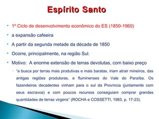  1º Ciclo de desenvolvimento econômico do ES (1850-1960)
 a expansão cafeeira
 A partir da segunda metade da década de 1850
 Ocorre, principalmente, na região Sul.
 Motivo: A enorme extensão de terras devolutas, com baixo preço
◦ “a busca por terras mais produtivas e mais baratas, iriam atrair mineiros, das
antigas regiões produtoras, e fluminenses do Vale do Paraíba. Os
fazendeiros decadentes vinham para o sul da Província (juntamente com
seus escravos) e com poucos recursos conseguiam comprar grandes
quantidades de terras virgens” (ROCHA e COSSETTI, 1983, p. 17-23).
Espírito SantoEspírito Santo
 