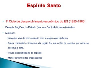  1º Ciclo de desenvolvimento econômico do ES (1850-1960)
 Demais Regiões do Estado (Norte e Central) ficaram isoladas
 Motivos:
◦ precárias vias de comunicação com a região mais dinâmica
◦ Praça comercial e financeira da região Sul era o Rio de Janeiro, por onde se
escoava o café.
◦ Pouca disponibilidade de capitais
◦ Menor tamanho das propriedades
Espírito SantoEspírito Santo
 
