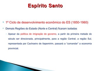  1º Ciclo de desenvolvimento econômico do ES (1850-1960)
 Demais Regiões do Estado (Norte e Central) ficaram isoladas
◦ Apesar da política de imigração do governo, a partir da primeira metade do
século ser direcionada, principalmente, para a região Central, a região Sul,
representada por Cachoeiro de Itapemirim, passará a “comandar” a economia
provincial.
Espírito SantoEspírito Santo
 