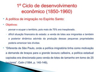  A política de imigração no Espírito Santo:
 Objetivos:
◦ povoar e ocupar o território, pois mais de 75% era inexplorado.
◦ difícil situação financeira do estado: a venda de lotes aos imigrantes e também
a posterior dinâmica advinda da produção dessas pequenas propriedades
poderia amenizar tais dívidas
 “Diferente de São Paulo, onde a política imigratória tinha como motivação
a demanda de braços para a grande lavoura cafeeira, a política estadual
capixaba era direcionada para venda de lotes de tamanho em torno de 25
hectares”. Celin (1984, p. 140-146),
1º Ciclo de desenvolvimento
econômico (1850-1960)
 