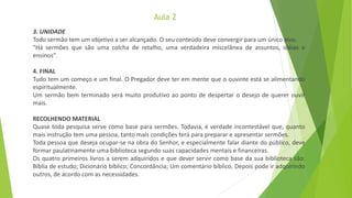 Aula 2
3. UNIDADE
Todo sermão tem um objetivo a ser alcançado. O seu conteúdo deve convergir para um único alvo.
"Há sermões que são uma colcha de retalho, uma verdadeira miscelânea de assuntos, idéias e
ensinos".
4. FINAL
Tudo tem um começo e um final. O Pregador deve ter em mente que o ouvinte está se alimentando
espiritualmente.
Um sermão bem terminado será muito produtivo ao ponto de despertar o desejo de querer ouvir
mais.
RECOLHENDO MATERIAL
Quase toda pesquisa serve como base para sermões. Todavia, é verdade incontestável que, quanto
mais instrução tem uma pessoa, tanto mais condições terá para preparar e apresentar sermões.
Toda pessoa que deseja ocupar-se na obra do Senhor, e especialmente falar diante do público, deve
formar paulatinamente uma biblioteca segundo suas capacidades mentais e financeiras.
Os quatro primeiros livros a serem adquiridos e que dever servir como base da sua biblioteca são:
Bíblia de estudo; Dicionário bíblico; Concordância; Um comentário bíblico. Depois pode ir adquirindo
outros, de acordo com as necessidades.
 