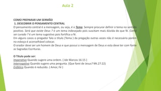 Aula 2
COMO PREPARAR UM SERMÃO
1. DESCOBRIR O PENSAMENTO CENTRAL
O pensamento central é a mensagem, ou seja, é o Tema. Sempre procurar definir o tema no sentido
positivo. Será que existe Deus ? é um tema indesejado pois suscitam mais dúvida do que fé. Como
ser curado ? é um tema sugestivo pois fortifica a fé.
Em alguns casos o pregador fala o título (Tema ) da pregação outras vezes não é necessário porém
no esboço é aconselhável colocar.
O orador deve ser um homem de Deus e que possui a mensagem de Deus e esta deve ter com fonte
as Sagradas Escrituras.
O Título pode ser:
Imperativo Quando sugere uma ordem. ( Ide Marcos 16:15 )
Interrogativo Quando sugere uma pergunta. (Que farei de Jesus? Mt.27:22)
Enfático Quando é reduzido. ( Amor, Fé )
 