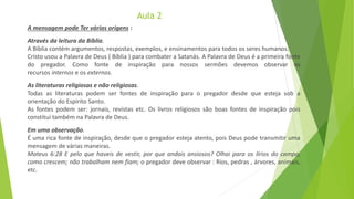 Aula 2
A mensagem pode Ter várias origens :
Através da leitura da Bíblia.
A Bíblia contém argumentos, respostas, exemplos, e ensinamentos para todos os seres humanos.
Cristo usou a Palavra de Deus ( Bíblia ) para combater a Satanás. A Palavra de Deus é a primeira fonte
do pregador. Como fonte de inspiração para nossos sermões devemos observar os
recursos internos e os externos.
As literaturas religiosas e não religiosas.
Todas as literaturas podem ser fontes de inspiração para o pregador desde que esteja sob a
orientação do Espírito Santo.
As fontes podem ser: jornais, revistas etc. Os livros religiosos são boas fontes de inspiração pois
constitui também na Palavra de Deus.
Em uma observação.
É uma rica fonte de inspiração, desde que o pregador esteja atento, pois Deus pode transmitir uma
mensagem de várias maneiras.
Mateus 6:28 E pelo que haveis de vestir, por que andais ansiosos? Olhai para os lírios do campo,
como crescem; não trabalham nem fiam; o pregador deve observar : Rios, pedras , árvores, animais,
etc.
 