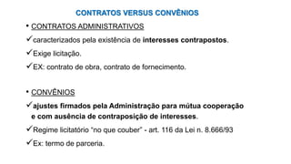 CONTRATOS VERSUS CONVÊNIOS
• CONTRATOS ADMINISTRATIVOS
caracterizados pela existência de interesses contrapostos.
Exige licitação.
EX: contrato de obra, contrato de fornecimento.
• CONVÊNIOS
ajustes firmados pela Administração para mútua cooperação
e com ausência de contraposição de interesses.
Regime licitatório “no que couber” - art. 116 da Lei n. 8.666/93
Ex: termo de parceria.
 