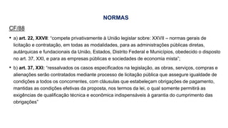 NORMAS
CF/88
• a) art. 22, XXVII: “compete privativamente à União legislar sobre: XXVII – normas gerais de
licitação e contratação, em todas as modalidades, para as administrações públicas diretas,
autárquicas e fundacionais da União, Estados, Distrito Federal e Municípios, obedecido o disposto
no art. 37, XXI, e para as empresas públicas e sociedades de economia mista”;
• b) art. 37, XXI: “ressalvados os casos especificados na legislação, as obras, serviços, compras e
alienações serão contratados mediante processo de licitação pública que assegure igualdade de
condições a todos os concorrentes, com cláusulas que estabeleçam obrigações de pagamento,
mantidas as condições efetivas da proposta, nos termos da lei, o qual somente permitirá as
exigências de qualificação técnica e econômica indispensáveis à garantia do cumprimento das
obrigações”
 