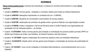 NORMAS
Plano infraconstitucional, diversas leis disciplinam o instituto do contrato administrativo e suas várias
espécies:
• a) Lei n. 8.666/93: normas gerais - licitações e contratos válidos para todas as esferas federativas.
• b) Lei n. 8.883/94: alterações importantes no conteúdo da Lei n. 8.666/93;
• c) Lei n. 8.987/95: disciplina as concessões e permissões de serviço público;
• d) Lei n. 9.637/98: celebração de contratos de gestão entre o governo federal e as organizações sociais;
• e) Lei n. 9.790/99: institui e disciplina o Termo de Parceria entre a União Federal e as organizações da
sociedade civil de interesse público – as Oscips;
• f) Lei n. 11.079/2004: institui normas gerais para licitação e contratação de parceria público-privada (PPP) no
âmbito dos Poderes da União, dos Estados, do Distrito Federal e dos Municípios;
• g) Lei n. 11.107/2005: regula a celebração de consórcios públicos entre as entidades federativas;
• h) Lei n. 12.232/2010: dispõe sobre normas gerais para licitação e contratação de serviços de publicidade do
governo;
• i) Lei n. 14.133/2021: nova Lei de Licitações e Contratos Administrativos, concomitantemente com a Lei n.
8.666/93.
 