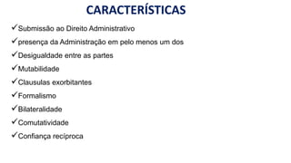 CARACTERÍSTICAS
Submissão ao Direito Administrativo
presença da Administração em pelo menos um dos polos
Desigualdade entre as partes
Mutabilidade
Clausulas exorbitantes
Formalismo
Bilateralidade
Comutatividade
Confiança recíproca
 