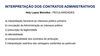 INTERPRETAÇÃO DOS CONTRATOS ADMINISTRATIVOS
Hely Lopes Meirelles - PECULIARIDADES
a) interpretação favorável ao interesse público primário
b) vinculação da Administração ao interesse público
c) presunção de legitimidade
d) alterabilidade
e) excepcionalidade dos contratos de atribuição
f) interpretação restritiva das vantagens conferidas ao particular
 
