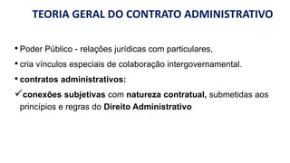 TEORIA GERAL DO CONTRATO ADMINISTRATIVO
• Poder Público - relações jurídicas com particulares,
• cria vínculos especiais de colaboração intergovernamental.
• contratos administrativos:
conexões subjetivas com natureza contratual, submetidas aos
princípios e regras do Direito Administrativo
 