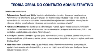 TEORIA GERAL DO CONTRATO ADMINISTRATIVO
CONCEITO - doutrinários
• Celso Antônio Bandeira de Mello: “contrato administrativo é um tipo de avença travada entre a
Administração e terceiros na qual, por força de lei, de cláusulas pactuadas ou do tipo de objeto, a
permanência do vínculo e as condições preestabelecidas sujeitam-se a cambiáveis imposições de
interesse público, ressalvados os interesses patrimoniais do contratado privado”.
• Hely Lopes Meirelles: “é o ajuste que a Administração Pública, agindo nessa qualidade, firma com
particulares ou outra entidade administrativa para a consecução de objetivos de interesse público, nas
condições estabelecidas pela própria Administração”.
• Maria Sylvia Zanella Di Pietro: “ajustes que a Administração, nessa qualidade, celebra com pessoas
físicas ou jurídicas, públicas ou privadas, para a consecução de fins públicos, segundo regime jurídico de
direito público”.
• José dos Santos Carvalho Filho: “ajuste firmado entre a Administração Pública e um particular,
regulado basicamente pelo direito público, e tendo por objeto uma atividade que, de alguma forma,
traduza interesse público”.
 