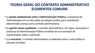 TEORIA GERAL DO CONTRATO ADMINISTRATIVO
ELEMENTOS COMUNS
• a) ajuste estabelecido entre a Administração Pública: a presença da
Administração em um dos polos da relação jurídica para caracterizar
determinada avença como contrato administrativo;
• b) agindo nessa qualidade: o contrato administrativo, em regra, pressupõe a
presença da Administração Pública revestida de sua condição de
superioridade sobre o particular;
• c) e terceiros: o contrato administrativo é celebrado entre o ente público e
pessoas privadas;
 