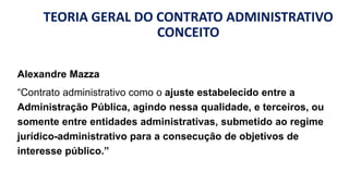 TEORIA GERAL DO CONTRATO ADMINISTRATIVO
CONCEITO
Alexandre Mazza
“Contrato administrativo como o ajuste estabelecido entre a
Administração Pública, agindo nessa qualidade, e terceiros, ou
somente entre entidades administrativas, submetido ao regime
jurídico-administrativo para a consecução de objetivos de
interesse público.”
 