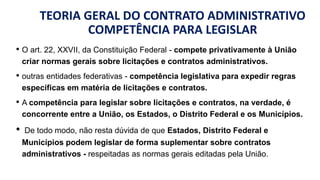 TEORIA GERAL DO CONTRATO ADMINISTRATIVO
COMPETÊNCIA PARA LEGISLAR
• O art. 22, XXVII, da Constituição Federal - compete privativamente à União
criar normas gerais sobre licitações e contratos administrativos.
• outras entidades federativas - competência legislativa para expedir regras
específicas em matéria de licitações e contratos.
• A competência para legislar sobre licitações e contratos, na verdade, é
concorrente entre a União, os Estados, o Distrito Federal e os Municípios.
• De todo modo, não resta dúvida de que Estados, Distrito Federal e
Municípios podem legislar de forma suplementar sobre contratos
administrativos - respeitadas as normas gerais editadas pela União.
 