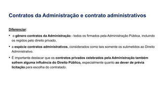 Contratos da Administração e contrato administrativos
Diferenciar:
• o gênero contratos da Administração - todos os firmados pela Administração Pública, incluindo
os regidos pelo direito privado,
• a espécie contratos administrativos, considerados como tais somente os submetidos ao Direito
Administrativo.
• É importante destacar que os contratos privados celebrados pela Administração também
sofrem alguma influência do Direito Público, especialmente quanto ao dever de prévia
licitação para escolha do contratado.
 