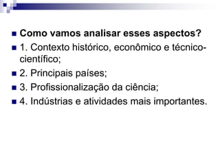  Como vamos analisar esses aspectos?
 1. Contexto histórico, econômico e técnico-
  científico;
 2. Principais países;
 3. Profissionalização da ciência;
 4. Indústrias e atividades mais importantes.
 