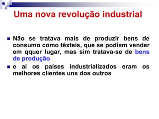 Uma nova revolução industrial

   Não se tratava mais de produzir bens de
    consumo como têxteis, que se podiam vender
    em qquer lugar, mas sim tratava-se de bens
    de produção
   e aí os países industrializados eram os
    melhores clientes uns dos outros
 
