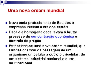 Uma nova ordem mundial

   Nova onda protecionista de Estados e
    empresas iniciam a era dos cartéis
   Escala e homogeneidade levam a brutal
    processo de concentração econômica e
    controle de preços
   Estabelece-se uma nova ordem mundial, que
    Landes chamou da passagem de um
    organismo unicelular a outro pluricelular; de
    um sistema industrial nacional a outro
    multinacional
 