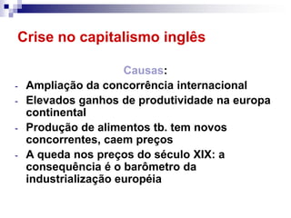 Crise no capitalismo inglês

                      Causas:
-   Ampliação da concorrência internacional
-   Elevados ganhos de produtividade na europa
    continental
-   Produção de alimentos tb. tem novos
    concorrentes, caem preços
-   A queda nos preços do século XIX: a
    consequência é o barômetro da
    industrialização européia
 