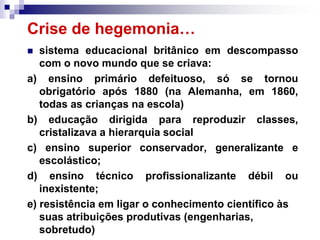Crise de hegemonia…
  sistema educacional britânico em descompasso
   com o novo mundo que se criava:
a) ensino primário defeituoso, só se tornou
   obrigatório após 1880 (na Alemanha, em 1860,
   todas as crianças na escola)
b) educação dirigida para reproduzir classes,
   cristalizava a hierarquia social
c) ensino superior conservador, generalizante e
   escolástico;
d) ensino técnico profissionalizante débil ou
   inexistente;
e) resistência em ligar o conhecimento científico às
   suas atribuições produtivas (engenharias,
   sobretudo)
 