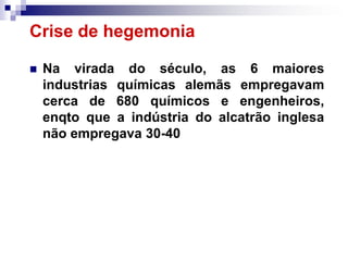Crise de hegemonia

   Na virada do século, as 6 maiores
    industrias químicas alemãs empregavam
    cerca de 680 químicos e engenheiros,
    enqto que a indústria do alcatrão inglesa
    não empregava 30-40
 