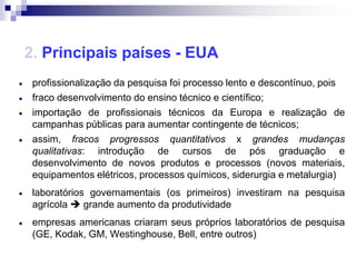 2. Principais países - EUA
 profissionalização da pesquisa foi processo lento e descontínuo, pois
 fraco desenvolvimento do ensino técnico e científico;
 importação de profissionais técnicos da Europa e realização de
 campanhas públicas para aumentar contingente de técnicos;
 assim, fracos progressos quantitativos x grandes mudanças
 qualitativas: introdução de cursos de pós graduação e
 desenvolvimento de novos produtos e processos (novos materiais,
 equipamentos elétricos, processos químicos, siderurgia e metalurgia)
 laboratórios governamentais (os primeiros) investiram na pesquisa
 agrícola  grande aumento da produtividade
 empresas americanas criaram seus próprios laboratórios de pesquisa
 (GE, Kodak, GM, Westinghouse, Bell, entre outros)
 
