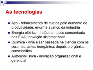 As tecnologias

   Aço - rebaixamento de custos pelo aumento de
    produtividade, enorme avanço da indústria
   Energia elétrica - indústria nasce concentrada
    nos EUA; inovação sistematizada
   Química - viria a ser baseada na ciência com os
    corantes, antes inorgânica, depois a orgânica,
    commodities
   Automobilística - inovação organizacional e
    gerencial
 