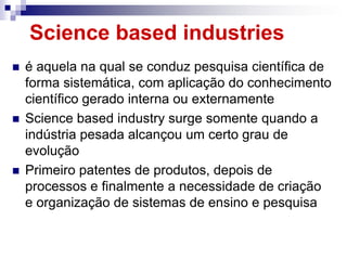 Science based industries
   é aquela na qual se conduz pesquisa científica de
    forma sistemática, com aplicação do conhecimento
    científico gerado interna ou externamente
   Science based industry surge somente quando a
    indústria pesada alcançou um certo grau de
    evolução
   Primeiro patentes de produtos, depois de
    processos e finalmente a necessidade de criação
    e organização de sistemas de ensino e pesquisa
 