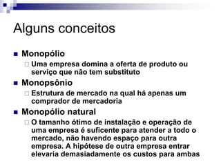 Alguns conceitos
   Monopólio
     Uma  empresa domina a oferta de produto ou
      serviço que não tem substituto
   Monopsônio
     Estrutura
              de mercado na qual há apenas um
      comprador de mercadoria
   Monopólio natural
    O  tamanho ótimo de instalação e operação de
      uma empresa é suficente para atender a todo o
      mercado, não havendo espaço para outra
      empresa. A hipótese de outra empresa entrar
      elevaria demasiadamente os custos para ambas
 