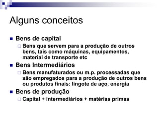 Alguns conceitos
   Bens de capital
     Bens que servem para a produção de outros
      bens, tais como máquinas, equipamentos,
      material de transporte etc
   Bens Intermediários
     Bens manufaturados ou m.p. processadas que
      são empregados para a produção de outros bens
      ou produtos finais: lingote de aço, energia
   Bens de produção
     Capital   + intermediários + matérias primas
 