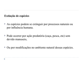 Extinção de espécies
 As espécies podem se extinguir por processos naturais ou
por influência humana.
 Pode ocorrer por ação predatória (caça, pesca, etc) sem
devido manuseio,
 Ou por modificações no ambiente natural dessas espécies.
 