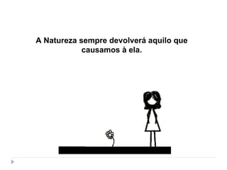 A Natureza sempre devolverá aquilo que
causamos à ela.
 