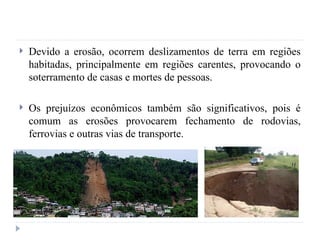  Devido a erosão, ocorrem deslizamentos de terra em regiões
habitadas, principalmente em regiões carentes, provocando o
soterramento de casas e mortes de pessoas.
 Os prejuízos econômicos também são significativos, pois é
comum as erosões provocarem fechamento de rodovias,
ferrovias e outras vias de transporte.
 