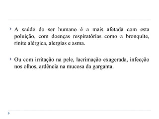  A saúde do ser humano é a mais afetada com esta
poluição, com doenças respiratórias como a bronquite,
rinite alérgica, alergias e asma.
 Ou com irritação na pele, lacrimação exagerada, infecção
nos olhos, ardência na mucosa da garganta.
 