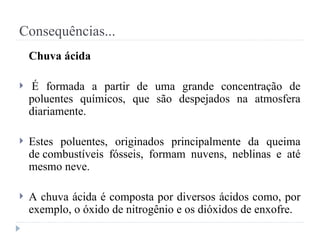 Consequências...
Chuva ácida
 É formada a partir de uma grande concentração de
poluentes químicos, que são despejados na atmosfera
diariamente.
 Estes poluentes, originados principalmente da queima
de combustíveis fósseis, formam nuvens, neblinas e até
mesmo neve.
 A chuva ácida é composta por diversos ácidos como, por
exemplo, o óxido de nitrogênio e os dióxidos de enxofre.
 