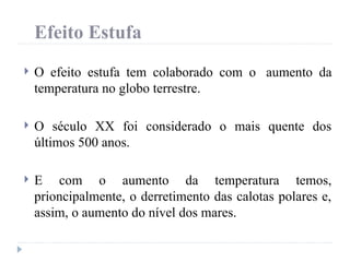 Efeito Estufa
 O efeito estufa tem colaborado com o aumento da
temperatura no globo terrestre.
 O século XX foi considerado o mais quente dos
últimos 500 anos.
 E com o aumento da temperatura temos,
prioncipalmente, o derretimento das calotas polares e,
assim, o aumento do nível dos mares.
 