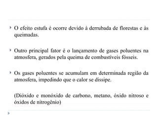  O efeito estufa é ocorre devido à derrubada de florestas e às
queimadas.
 Outro principal fator é o lançamento de gases poluentes na
atmosfera, gerados pela queima de combustíveis fósseis.
 Os gases poluentes se acumulam em determinada região da
atmosfera, impedindo que o calor se dissipe.
(Dióxido e monóxido de carbono, metano, óxido nitroso e
óxidos de nitrogênio)
 