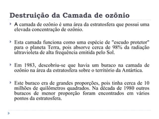 Destruição da Camada de ozônio
 A camada de ozônio é uma área da estratosfera que possui uma
elevada concentração de ozônio.
 Esta camada funciona como uma espécie de "escudo protetor"
para o planeta Terra, pois absorve cerca de 98% da radiação
ultravioleta de alta frequência emitida pelo Sol.
 Em 1983, descobriu-se que havia um buraco na camada de
ozônio na área da estratosfera sobre o território da Antártica.
 Este buraco era de grandes proporções, pois tinha cerca de 10
milhões de quilômetros quadrados. Na década de 1980 outros
buracos de menor proporção foram encontrados em vários
pontos da estratosfera.
 