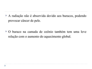  A radiação não é absorvida devido aos buracos, podendo
provocar câncer de pele.
 O buraco na camada de ozônio também tem uma leve
relação com o aumento do aquecimento global.
 